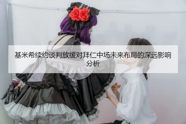 基米希续约谈判放缓对拜仁中场未来布局的深远影响分析
