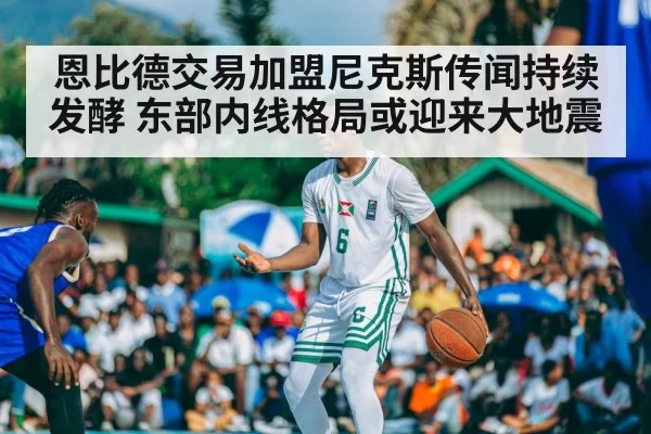 恩比德交易加盟尼克斯传闻持续发酵 东部内线格局或迎来大地震